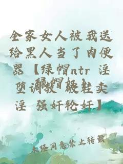 全家女人被我送给黑人当了肉便器【绿帽ntr 淫堕调教 破鞋卖淫 强奸轮奸】