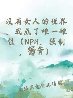 没有女人的世界，我成了唯一雌性（NPH，强制，高Ｈ）